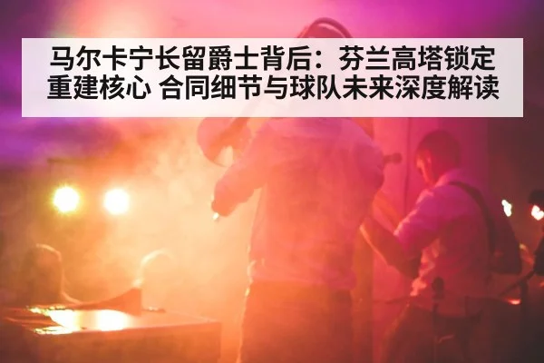 马尔卡宁长留爵士背后:芬兰高塔锁定重建核心 合同细节与球队未来深度解读